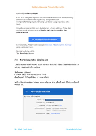 By : Much. Nasih Amin #NewbieInginBerbagi
#11 - Cara mengetahui adsense asli
Untuk memastikan bahwa akun adsense asli atau tidak kita bisa masuk ke
setting - account information.
Kalau ada tulisan :
Content 68% Publiser revenue share
dan Search 51% publiser revenue share
Maka bisa dipastikan bahwa akun adsense kita adalah asli. lihat gambar di
bawah ini.
 