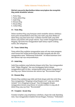 By : Much. Nasih Amin #NewbieInginBerbagi
Hal-hal yang perlu diperhatikan dalam menyiapkan dan mengelola
blog untuk mendaftar adsense
1. Niche blog
2. Nama admin blog
3. Judul blog
4. Domain blog
5. Desain Blog
6. Artikel Blog
#1 - Niche Blog
Dalam membuat blog yang bertujuan untuk mendaftar adsense sebaiknya
kamu perlu memperhatikan niche blog atau topik yang akan dibahas di
dalam blog yang akan kamu buat. Usahakan memilih topik yang lebih
khusus yang disukai oleh google adsense. Saya sendiri menggunakan topik
blogging, tapi kamu bisa menggunakan topik lainnya seperti cooking,
techno, dan sebagainya.
#2 - Nama Admin blog
Nama admin blog usahakan menggunakan nama asli atau nama pengguna
email karena biar terlihat professional dan tidak mengada-ada dan saya
menggunakan nama "Muhammad Dzikrullah". Ini bukan ketentuan resmi
dari adsense tapi saya menyarankannya.
#3 - Judul blog
Judul blog usahakan yang berkaitan dengan niche blog. Saya menggunakan
Judul "Happy Blogging", dan saya beranggapan bahwa dengan
menggunakan judul ini akan mempermudah pihak adsense mengetahui isi
dari blog saya. Bukan ketentuan dari adsense tapi "Recomendasi banget"
#4 - Domain Blog
Domain blog usahakan juga tidak jauh beda dengan judul dan niche blog.
Saya menggunakan "bloggingevening.blogspot.com" yang saya rubah
menjadi "www.bloggingevening.ga". Saya beranggapan dengan
menggunakan domain yang khusus ini semakin terlihat isi yang ada di
dalam blog yang saya buat. "Recomended"
#5 - Template / desain blog
Gunakan template yang tampilannya sederhana, elegan dan enak dipandang
mata. Saya menggunakan template bawaan blogger, Namanya "Terkemuka".
 