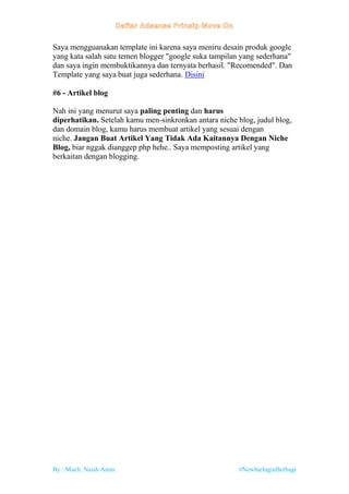 By : Much. Nasih Amin #NewbieInginBerbagi
Saya mengguanakan template ini karena saya meniru desain produk google
yang kata salah satu temen blogger "google suka tampilan yang sederhana"
dan saya ingin membuktikannya dan ternyata berhasil. "Recomended". Dan
Template yang saya buat juga sederhana. Disini
#6 - Artikel blog
Nah ini yang menurut saya paling penting dan harus
diperhatikan. Setelah kamu men-sinkronkan antara niche blog, judul blog,
dan domain blog, kamu harus membuat artikel yang sesuai dengan
niche. Jangan Buat Artikel Yang Tidak Ada Kaitannya Dengan Niche
Blog, biar nggak dianggep php hehe.. Saya memposting artikel yang
berkaitan dengan blogging.
 