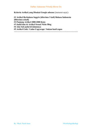 By : Much. Nasih Amin #NewbieInginBerbagi
Kriteria Artikel yang Disukai Google adsense [menurut saya] :
#1 Artikel Berbahasa Inggris [diterima 3 kali] Bahasa Indonesia
[Diterima sekali]
#2 Panjang Artikel 1000-2000 Kata
#3 Judul dan isi Artikel Sesuai Niche Blog
#4 Ada Sub judul di dalamnya
#5 Artikel Unik / Lulus Copyscape / bukan hasil copas
--------------------------------------------------------------------------------------------
 
