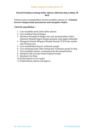 By : Much. Nasih Amin #NewbieInginBerbagi
Tutorial Seadanya tentang daftar adsense [diterima hanya dalam 20
hari]
Sebelum kamu mempraktekkan tutorial mendaftar adsense ini : Gunakan
browser dengan mode penyamaran atau incognito window
Tutorial yang dibahas :
1. Cara mendaftar email untuk daftar adsense
2. Cara membuat blog di blogger
3. Membuat Postingan di blogger dan cara menerjemahkan artikel
Indonesia Menjadi Inggris dengan grammar yang nggak amburadul.
4. Mengganti Domain Blogspot Menjadi Domain TLD Gratis melalui
situs freenom.com
5. Cara mendaftarkan blog ke webmaster google
6. Cara memasang kode robot sitemap dari webmaster google ke blog
7. Cara mendaftar adsense, memasang kode dan pengaturannya
8. Membuat CSE (Costum Search Engine) Google.
9. Membuat Unit Iklan
10.Pemberitahuan review kedua
11.Pemberitahuan adsense full approve
 