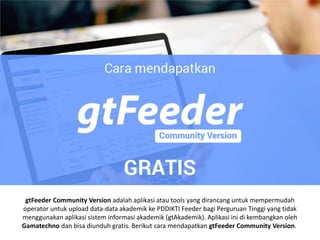 gtFeeder Community Version adalah aplikasi atau tools yang dirancang untuk mempermudah
operator untuk upload data-data akademik ke PDDIKTI Feeder bagi Perguruan Tinggi yang tidak
menggunakan aplikasi sistem informasi akademik (gtAkademik). Aplikasi ini di kembangkan oleh
Gamatechno dan bisa diunduh gratis. Berikut cara mendapatkan gtFeeder Community Version.
 