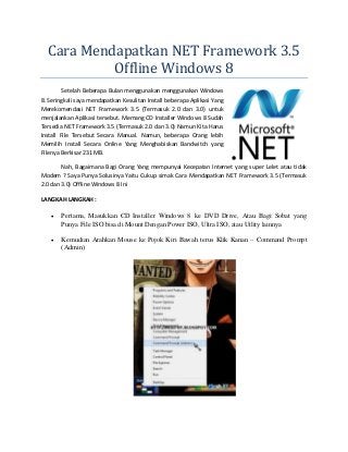 Cara Mendapatkan NET Framework 3.5
Offline Windows 8
Setelah Beberapa Bulan menggunakan menggunakan Windows
8. Seringkali saya mendapatkan Kesulitan Install beberapa Aplikasi Yang
Merekomendasi NET Framework 3.5 (Termasuk 2.0 dan 3.0) untuk
menjalankan Aplikasi tersebut. Memang CD Installer Windows 8 Sudah
Tersedia NET Framework 3.5 (Termasuk 2.0 dan 3.0) Namun Kita Harus
Install File Tersebut Secara Manual. Namun, beberapa Orang lebih
Memilih Install Secara Online Yang Menghabiskan Bandwitch yang
Filenya Berkisar 231 MB.
Nah, Bagaimana Bagi Orang Yang mempunyai Kecepatan Internet yang super Lelet atau tidak
Modem ? Saya Punya Solusinya Yaitu Cukup simak Cara Mendapatkan NET Framework 3.5 (Termasuk
2.0 dan 3.0) Offline Windows 8 Ini
LANGKAH LANGKAH :


Pertama, Masukkan CD Installer Windows 8 ke DVD Drive, Atau Bagi Sobat yang
Punya File ISO bisa di Mount Dengan Power ISO, Ultra ISO, atau Utlity lainnya



Kemudian Arahkan Mouse ke Pojok Kiri Bawah terus Klik Kanan – Command Prompt
(Admin)

 
