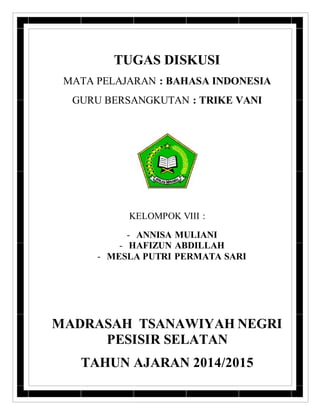 TUGAS DISKUSI 
MATA PELAJARAN : BAHASA INDONESIA 
GURU BERSANGKUTAN : TRIKE VANI 
KELOMPOK VIII : 
- ANNISA MULIANI 
- HAFIZUN ABDILLAH 
- MESLA PUTRI PERMATA SARI 
MADRASAH TSANAWIYAH NEGRI 
PESISIR SELATAN 
TAHUN AJARAN 2014/2015 
 