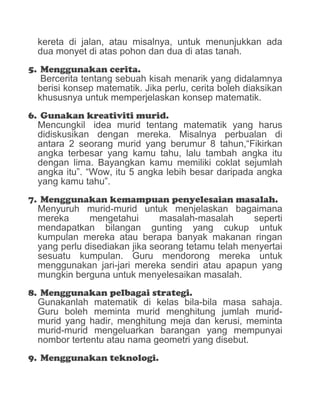 kereta di jalan, atau misalnya, untuk menunjukkan ada
dua monyet di atas pohon dan dua di atas tanah.
5. Menggunakan cerita.
Bercerita tentang sebuah kisah menarik yang didalamnya
berisi konsep matematik. Jika perlu, cerita boleh diaksikan
khususnya untuk memperjelaskan konsep matematik.
6. Gunakan kreativiti murid.
Mencungkil idea murid tentang matematik yang harus
didiskusikan dengan mereka. Misalnya perbualan di
antara 2 seorang murid yang berumur 8 tahun,“Fikirkan
angka terbesar yang kamu tahu, lalu tambah angka itu
dengan lima. Bayangkan kamu memiliki coklat sejumlah
angka itu”. “Wow, itu 5 angka lebih besar daripada angka
yang kamu tahu”.
7. Menggunakan kemampuan penyelesaian masalah.
Menyuruh murid-murid untuk menjelaskan bagaimana
mereka mengetahui masalah-masalah seperti
mendapatkan bilangan gunting yang cukup untuk
kumpulan mereka atau berapa banyak makanan ringan
yang perlu disediakan jika seorang tetamu telah menyertai
sesuatu kumpulan. Guru mendorong mereka untuk
menggunakan jari-jari mereka sendiri atau apapun yang
mungkin berguna untuk menyelesaikan masalah.
8. Menggunakan pelbagai strategi.
Gunakanlah matematik di kelas bila-bila masa sahaja.
Guru boleh meminta murid menghitung jumlah murid-
murid yang hadir, menghitung meja dan kerusi, meminta
murid-murid mengeluarkan barangan yang mempunyai
nombor tertentu atau nama geometri yang disebut.
9. Menggunakan teknologi.
 