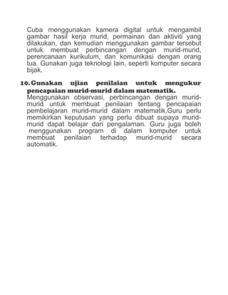 Cuba menggunakan kamera digital untuk mengambil
gambar hasil kerja murid, permainan dan aktiviti yang
dilakukan, dan kemudian menggunakan gambar tersebut
untuk membuat perbincangan dengan murid-murid,
perencanaan kurikulum, dan komunikasi dengan orang
tua. Gunakan juga teknologi lain, seperti komputer secara
bijak.
10.Gunakan ujian penilaian untuk mengukur
pencapaian murid-murid dalam matematik.
Menggunakan observasi, perbincangan dengan murid-
murid untuk membuat penilaian tentang pencapaian
pembelajaran murid-murid dalam matematik.Guru perlu
memikirkan keputusan yang perlu dibuat supaya murid-
murid dapat belajar dari pengalaman. Guru juga boleh
menggunakan program di dalam komputer untuk
membuat penilaian terhadap murid-murid secara
automatik.
 