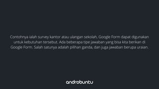 Contohnya ialah survey kantor atau ulangan sekolah, Google Form dapat digunakan
untuk kebutuhan tersebut. Ada beberapa tipe jawaban yang bisa kita berikan di
Google Form. Salah satunya adalah pilihan ganda, dan juga jawaban berupa uraian.
 