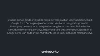 Jawaban pilihan ganda artinya kita hanya memilih jawaban yang sudah tersedia di
Google Form. Sedangkan jawaban uraian kita harus mengetaiknya sendiri.
Untuk yang pertama, tentu ada jawaban yang benar dan salah. Maka dari itu
kemudian banyak yang bertanya, bagaimana cara untuk mengetahui jawaban di
Google Form. Dan pada artikel Androbuntu kali ini kami akan coba membahasnya.
 