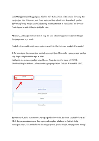 Cara Mengganti Icon Blogger pada Address Bar - Ketika Anda sudah selesai browsing dan
menjelajahi situs di internet pasti Anda sering melihat sebuah icon. Icon adalah gambar
berbentuk persegi dengan ukuran kecil yang biasanya terletak di atas address bar browser
Anda. Justru terletak di bagian kiri judul blog.

Misalnya, Anda dapat melihat ikon di blog ini, saya telah mengganti icon default blogger
dengan gambar saya sendiri

Apakah cukup mudah untuk menggantinya, mari kita lihat beberapa langkah di bawah ini!

1. Pertama-tama siapkan gambar menjadi pengganti Icon Blog Anda. Usahakan agar gambar
segi empat dengan ukuran 50px X 50px.
Setelah itu log in menggunakan akun blogger Anda dan pergi ke menu LAYOUT.
Lihatlah di bagian kiri atas. Ada sebuah widget yang disebut favicon. Silakan klik EDIT.

Setelah diklik, maka akan mucnul pop up seperti di bawah ini. Silahkan klik tombol PILIH
FILE dan menemukan gambar ikon yang Anda siapkan sebelumnya. Setelah Anda
mendapatkannya, klik tombol Save dan tunggu proses. (Perlu diingat, hanya gambar persegi

 