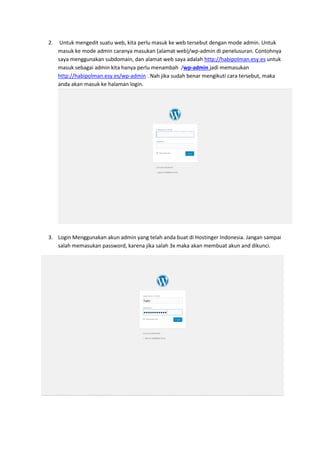 2. Untuk mengedit suatu web, kita perlu masuk ke web tersebut dengan mode admin. Untuk
masuk ke mode admin caranya masukan (alamat web)/wp-admin di penelusuran. Contohnya
saya menggunakan subdomain, dan alamat web saya adalah http://habipolman.esy.es untuk
masuk sebagai admin kita hanya perlu menambah /wp-admin jadi memasukan
http://habipolman.esy.es/wp-admin . Nah jika sudah benar mengikuti cara tersebut, maka
anda akan masuk ke halaman login.
3. Login Menggunakan akun admin yang telah anda buat di Hostinger Indonesia. Jangan sampai
salah memasukan password, karena jika salah 3x maka akan membuat akun and dikunci.
 