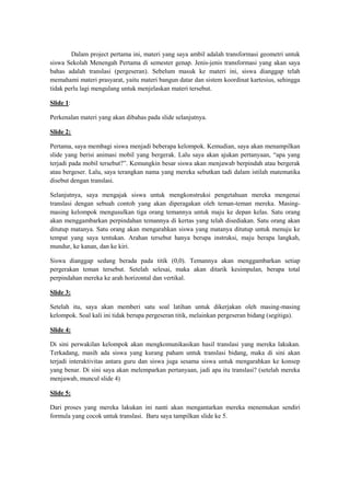 Dalam project pertama ini, materi yang saya ambil adalah transformasi geometri untuk
siswa Sekolah Menengah Pertama di semester genap. Jenis-jenis transformasi yang akan saya
bahas adalah translasi (pergeseran). Sebelum masuk ke materi ini, siswa dianggap telah
memahami materi prasyarat, yaitu materi bangun datar dan sistem koordinat kartesius, sehingga
tidak perlu lagi mengulang untuk menjelaskan materi tersebut.
ݺߣ 1:
Perkenalan materi yang akan dibahas pada slide selanjutnya.
ݺߣ 2:
Pertama, saya membagi siswa menjadi beberapa kelompok. Kemudian, saya akan menampilkan
slide yang berisi animasi mobil yang bergerak. Lalu saya akan ajukan pertanyaan, “apa yang
terjadi pada mobil tersebut?”. Kemungkin besar siswa akan menjawab berpindah atau bergerak
atau bergeser. Lalu, saya terangkan nama yang mereka sebutkan tadi dalam istilah matematika
disebut dengan translasi.
Selanjutnya, saya mengajak siswa untuk mengkonstruksi pengetahuan mereka mengenai
translasi dengan sebuah contoh yang akan diperagakan oleh teman-teman mereka. Masing-
masing kelompok mengusulkan tiga orang temannya untuk maju ke depan kelas. Satu orang
akan menggambarkan perpindahan temannya di kertas yang telah disediakan. Satu orang akan
ditutup matanya. Satu orang akan mengarahkan siswa yang matanya ditutup untuk menuju ke
tempat yang saya tentukan. Arahan tersebut hanya berupa instruksi, maju berapa langkah,
mundur, ke kanan, dan ke kiri.
Siswa dianggap sedang berada pada titik (0,0). Temannya akan menggambarkan setiap
pergerakan teman tersebut. Setelah selesai, maka akan ditarik kesimpulan, berapa total
perpindahan mereka ke arah horizontal dan vertikal.
ݺߣ 3:
Setelah itu, saya akan memberi satu soal latihan untuk dikerjakan oleh masing-masing
kelompok. Soal kali ini tidak berupa pergeseran titik, melainkan pergeseran bidang (segitiga).
ݺߣ 4:
Di sini perwakilan kelompok akan mengkomunikasikan hasil translasi yang mereka lakukan.
Terkadang, masih ada siswa yang kurang paham untuk translasi bidang, maka di sini akan
terjadi interaktivitas antara guru dan siswa juga sesama siswa untuk mengarahkan ke konsep
yang benar. Di sini saya akan melemparkan pertanyaan, jadi apa itu translasi? (setelah mereka
menjawab, muncul slide 4)
ݺߣ 5:
Dari proses yang mereka lakukan ini nanti akan mengantarkan mereka menemukan sendiri
formula yang cocok untuk translasi. Baru saya tampilkan slide ke 5.
 