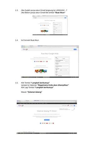 1.3. Jika Sudah punya akun Gmail langsung ke LANGKAH - 7 
Jika Belum punya akun Gmail klik tombol “Buat Akun” 
1.4. Isi Formulir Buat Akun 
1.5. Klik Tombol “Langkah berikutnya” 
sampai ke halaman “Bagaimana Anda akan ditampilkan” 
Klik Lagi Tombol “Langkah berikutnya” 
Masuk “Selamat datang” 
 