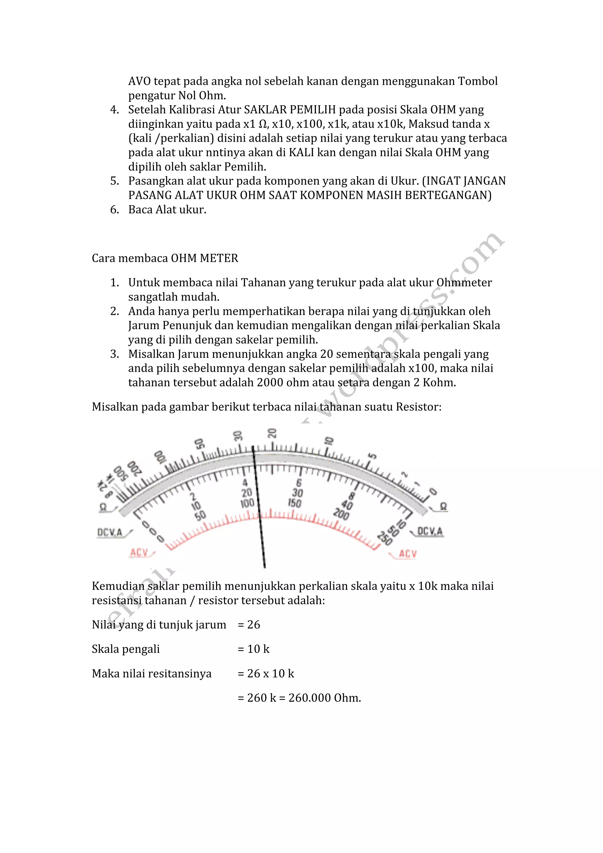 AVO tepat pada angka nol sebelah kanan dengan menggunakan Tombol 
pengatur Nol Ohm. 
4. Setelah Kalibrasi Atur SAKLAR PEMILIH pada posisi Skala OHM yang 
diinginkan yaitu pada x1 Ω, x10, x100, x1k, atau x10k, Maksud tanda x 
(kali /perkalian) disini adalah setiap nilai yang terukur atau yang terbaca 
pada alat ukur nntinya akan di KALI kan dengan nilai Skala OHM yang 
dipilih oleh saklar Pemilih. 
5. Pasangkan alat ukur pada komponen yang akan di Ukur. (INGAT JANGAN 
PASANG ALAT UKUR OHM SAAT KOMPONEN MASIH BERTEGANGAN) 
6. Baca Alat ukur. 
Cara membaca OHM METER 
1. Untuk membaca nilai Tahanan yang terukur pada alat ukur Ohmmeter 
sangatlah mudah. 
2. Anda hanya perlu memperhatikan berapa nilai yang di tunjukkan oleh 
Jarum Penunjuk dan kemudian mengalikan dengan nilai perkalian Skala 
yang di pilih dengan sakelar pemilih. 
3. Misalkan Jarum menunjukkan angka 20 sementara skala pengali yang 
anda pilih sebelumnya dengan sakelar pemilih adalah x100, maka nilai 
tahanan tersebut adalah 2000 ohm atau setara dengan 2 Kohm. 
Misalkan pada gambar berikut terbaca nilai tahanan suatu Resistor: 
Kemudian saklar pemilih menunjukkan perkalian skala yaitu x 10k maka nilai 
resistansi tahanan / resistor tersebut adalah: 
Nilai yang di tunjuk jarum = 26 
Skala pengali = 10 k 
Maka nilai resitansinya = 26 x 10 k 
= 260 k = 260.000 Ohm. 
 