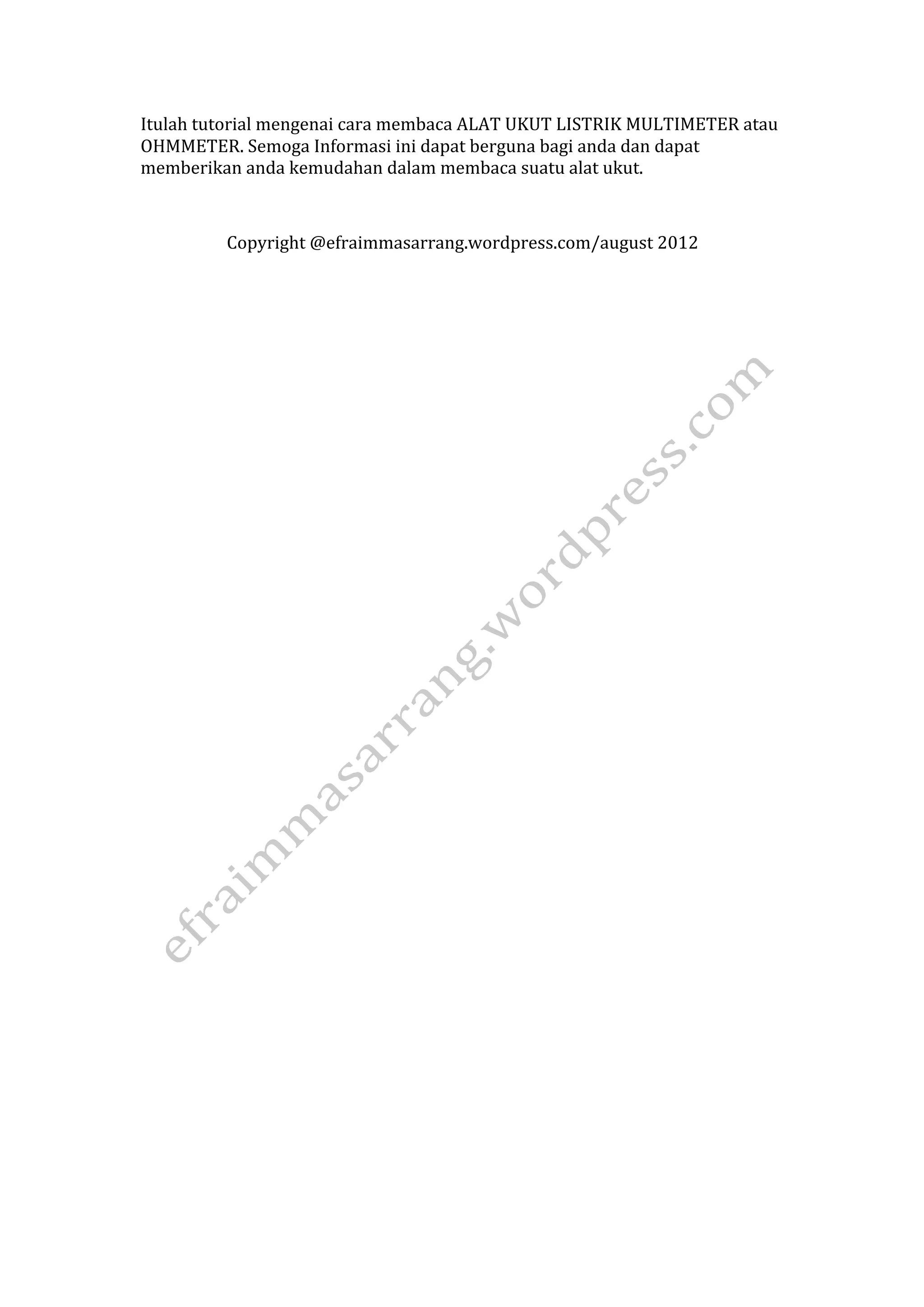 Itulah tutorial mengenai cara membaca ALAT UKUT LISTRIK MULTIMETER atau 
OHMMETER. Semoga Informasi ini dapat berguna bagi anda dan dapat 
memberikan anda kemudahan dalam membaca suatu alat ukut. 
Copyright @efraimmasarrang.wordpress.com/august 2012 

