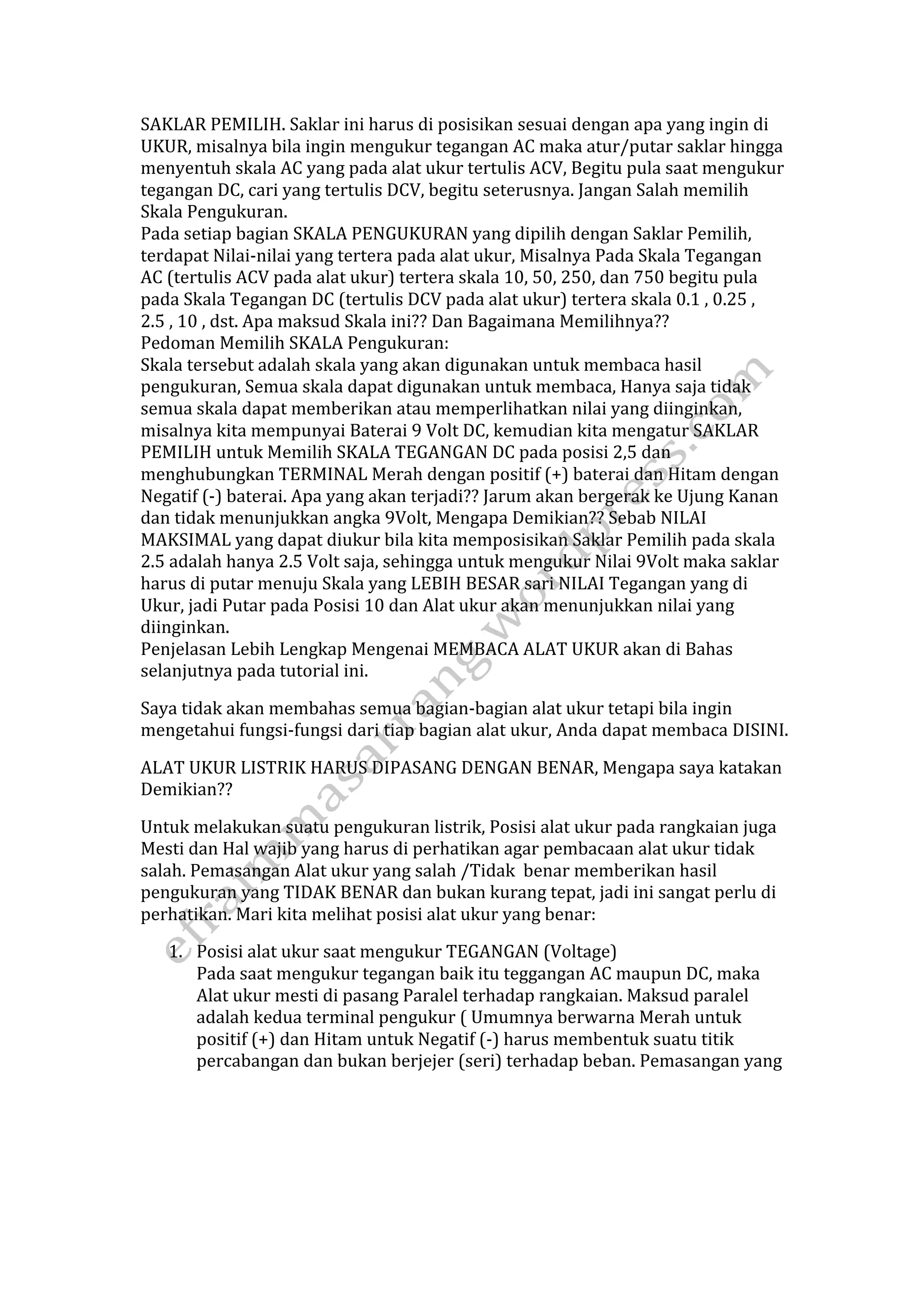 SAKLAR PEMILIH. Saklar ini harus di posisikan sesuai dengan apa yang ingin di 
UKUR, misalnya bila ingin mengukur tegangan AC maka atur/putar saklar hingga 
menyentuh skala AC yang pada alat ukur tertulis ACV, Begitu pula saat mengukur 
tegangan DC, cari yang tertulis DCV, begitu seterusnya. Jangan Salah memilih 
Skala Pengukuran. 
Pada setiap bagian SKALA PENGUKURAN yang dipilih dengan Saklar Pemilih, 
terdapat Nilai‐nilai yang tertera pada alat ukur, Misalnya Pada Skala Tegangan 
AC (tertulis ACV pada alat ukur) tertera skala 10, 50, 250, dan 750 begitu pula 
pada Skala Tegangan DC (tertulis DCV pada alat ukur) tertera skala 0.1 , 0.25 , 
2.5 , 10 , dst. Apa maksud Skala ini?? Dan Bagaimana Memilihnya?? 
Pedoman Memilih SKALA Pengukuran: 
Skala tersebut adalah skala yang akan digunakan untuk membaca hasil 
pengukuran, Semua skala dapat digunakan untuk membaca, Hanya saja tidak 
semua skala dapat memberikan atau memperlihatkan nilai yang diinginkan, 
misalnya kita mempunyai Baterai 9 Volt DC, kemudian kita mengatur SAKLAR 
PEMILIH untuk Memilih SKALA TEGANGAN DC pada posisi 2,5 dan 
menghubungkan TERMINAL Merah dengan positif (+) baterai dan Hitam dengan 
Negatif (‐) baterai. Apa yang akan terjadi?? Jarum akan bergerak ke Ujung Kanan 
dan tidak menunjukkan angka 9Volt, Mengapa Demikian?? Sebab NILAI 
MAKSIMAL yang dapat diukur bila kita memposisikan Saklar Pemilih pada skala 
2.5 adalah hanya 2.5 Volt saja, sehingga untuk mengukur Nilai 9Volt maka saklar 
harus di putar menuju Skala yang LEBIH BESAR sari NILAI Tegangan yang di 
Ukur, jadi Putar pada Posisi 10 dan Alat ukur akan menunjukkan nilai yang 
diinginkan. 
Penjelasan Lebih Lengkap Mengenai MEMBACA ALAT UKUR akan di Bahas 
selanjutnya pada tutorial ini. 
Saya tidak akan membahas semua bagian‐bagian alat ukur tetapi bila ingin 
mengetahui fungsi‐fungsi dari tiap bagian alat ukur, Anda dapat membaca DISINI. 
ALAT UKUR LISTRIK HARUS DIPASANG DENGAN BENAR, Mengapa saya katakan 
Demikian?? 
Untuk melakukan suatu pengukuran listrik, Posisi alat ukur pada rangkaian juga 
Mesti dan Hal wajib yang harus di perhatikan agar pembacaan alat ukur tidak 
salah. Pemasangan Alat ukur yang salah /Tidak benar memberikan hasil 
pengukuran yang TIDAK BENAR dan bukan kurang tepat, jadi ini sangat perlu di 
perhatikan. Mari kita melihat posisi alat ukur yang benar: 
1. Posisi alat ukur saat mengukur TEGANGAN (Voltage) 
Pada saat mengukur tegangan baik itu teggangan AC maupun DC, maka 
Alat ukur mesti di pasang Paralel terhadap rangkaian. Maksud paralel 
adalah kedua terminal pengukur ( Umumnya berwarna Merah untuk 
positif (+) dan Hitam untuk Negatif (‐) harus membentuk suatu titik 
percabangan dan bukan berjejer (seri) terhadap beban. Pemasangan yang 
 