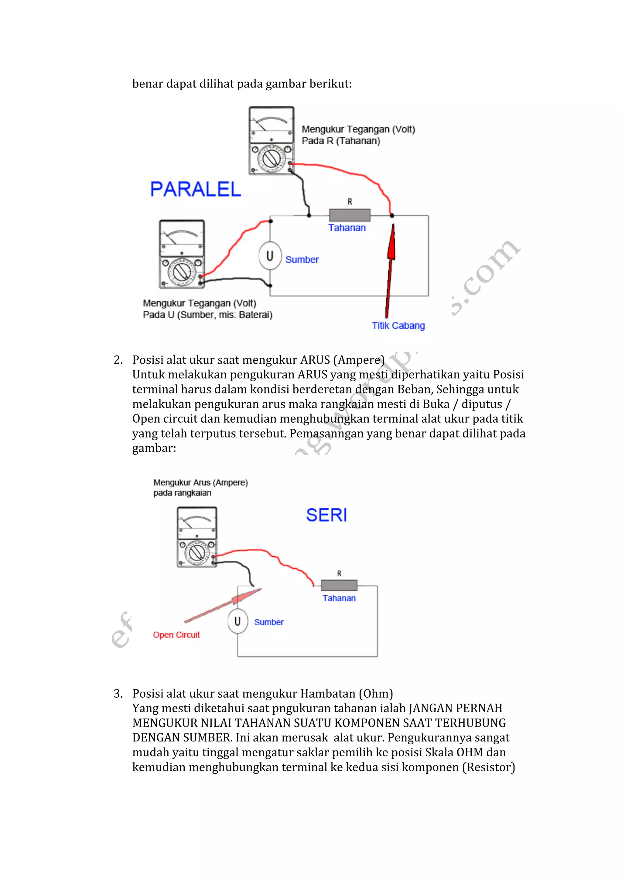 benar dapat dilihat pada gambar berikut: 
2. Posisi alat ukur saat mengukur ARUS (Ampere) 
Untuk melakukan pengukuran ARUS yang mesti diperhatikan yaitu Posisi 
terminal harus dalam kondisi berderetan dengan Beban, Sehingga untuk 
melakukan pengukuran arus maka rangkaian mesti di Buka / diputus / 
Open circuit dan kemudian menghubungkan terminal alat ukur pada titik 
yang telah terputus tersebut. Pemasanngan yang benar dapat dilihat pada 
gambar: 
3. Posisi alat ukur saat mengukur Hambatan (Ohm) 
Yang mesti diketahui saat pngukuran tahanan ialah JANGAN PERNAH 
MENGUKUR NILAI TAHANAN SUATU KOMPONEN SAAT TERHUBUNG 
DENGAN SUMBER. Ini akan merusak alat ukur. Pengukurannya sangat 
mudah yaitu tinggal mengatur saklar pemilih ke posisi Skala OHM dan 
kemudian menghubungkan terminal ke kedua sisi komponen (Resistor) 
 
