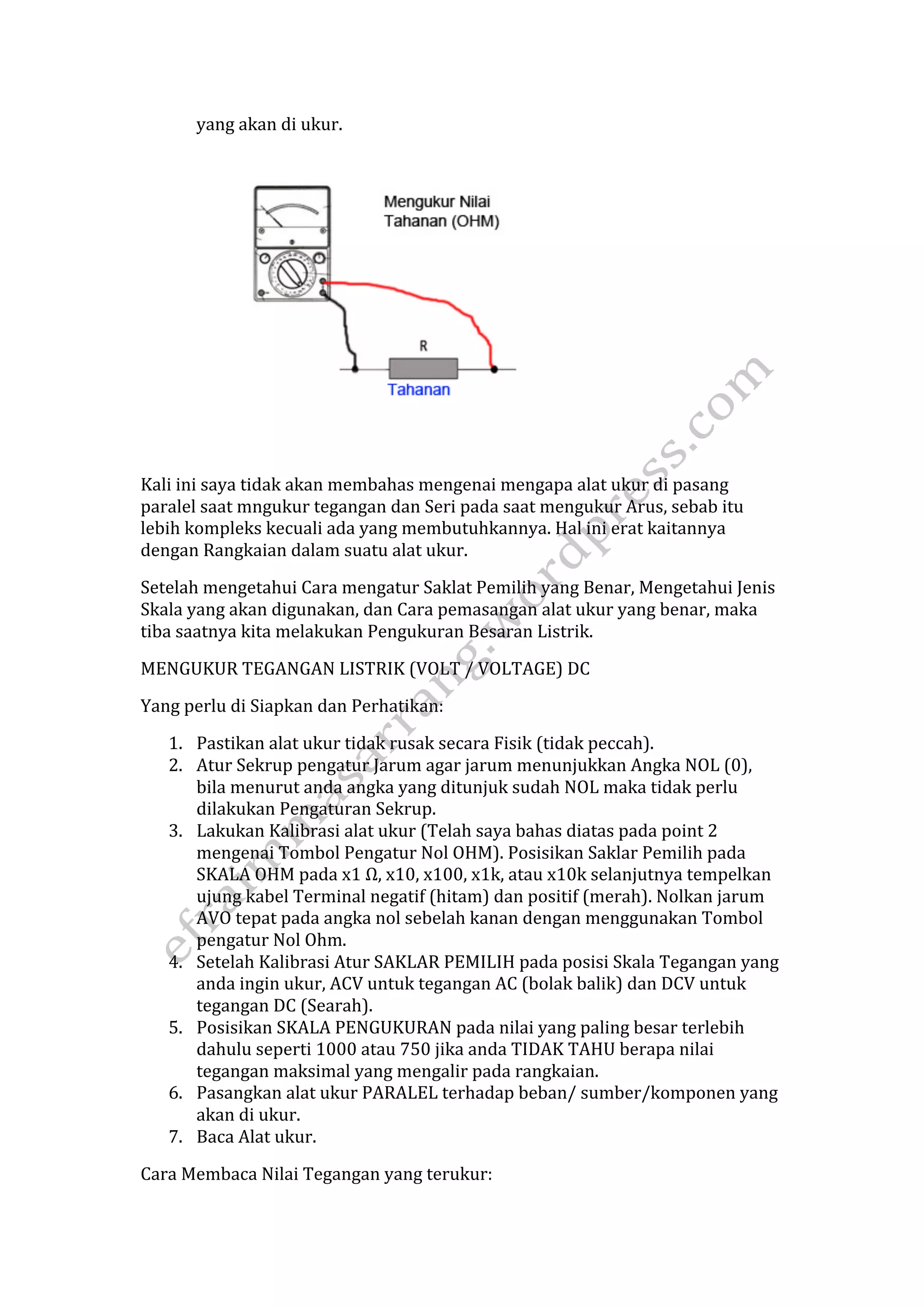 yang akan di ukur. 
Kali ini saya tidak akan membahas mengenai mengapa alat ukur di pasang 
paralel saat mngukur tegangan dan Seri pada saat mengukur Arus, sebab itu 
lebih kompleks kecuali ada yang membutuhkannya. Hal ini erat kaitannya 
dengan Rangkaian dalam suatu alat ukur. 
Setelah mengetahui Cara mengatur Saklat Pemilih yang Benar, Mengetahui Jenis 
Skala yang akan digunakan, dan Cara pemasangan alat ukur yang benar, maka 
tiba saatnya kita melakukan Pengukuran Besaran Listrik. 
MENGUKUR TEGANGAN LISTRIK (VOLT / VOLTAGE) DC 
Yang perlu di Siapkan dan Perhatikan: 
1. Pastikan alat ukur tidak rusak secara Fisik (tidak peccah). 
2. Atur Sekrup pengatur Jarum agar jarum menunjukkan Angka NOL (0), 
bila menurut anda angka yang ditunjuk sudah NOL maka tidak perlu 
dilakukan Pengaturan Sekrup. 
3. Lakukan Kalibrasi alat ukur (Telah saya bahas diatas pada point 2 
mengenai Tombol Pengatur Nol OHM). Posisikan Saklar Pemilih pada 
SKALA OHM pada x1 Ω, x10, x100, x1k, atau x10k selanjutnya tempelkan 
ujung kabel Terminal negatif (hitam) dan positif (merah). Nolkan jarum 
AVO tepat pada angka nol sebelah kanan dengan menggunakan Tombol 
pengatur Nol Ohm. 
4. Setelah Kalibrasi Atur SAKLAR PEMILIH pada posisi Skala Tegangan yang 
anda ingin ukur, ACV untuk tegangan AC (bolak balik) dan DCV untuk 
tegangan DC (Searah). 
5. Posisikan SKALA PENGUKURAN pada nilai yang paling besar terlebih 
dahulu seperti 1000 atau 750 jika anda TIDAK TAHU berapa nilai 
tegangan maksimal yang mengalir pada rangkaian. 
6. Pasangkan alat ukur PARALEL terhadap beban/ sumber/komponen yang 
akan di ukur. 
7. Baca Alat ukur. 
Cara Membaca Nilai Tegangan yang terukur: 
 