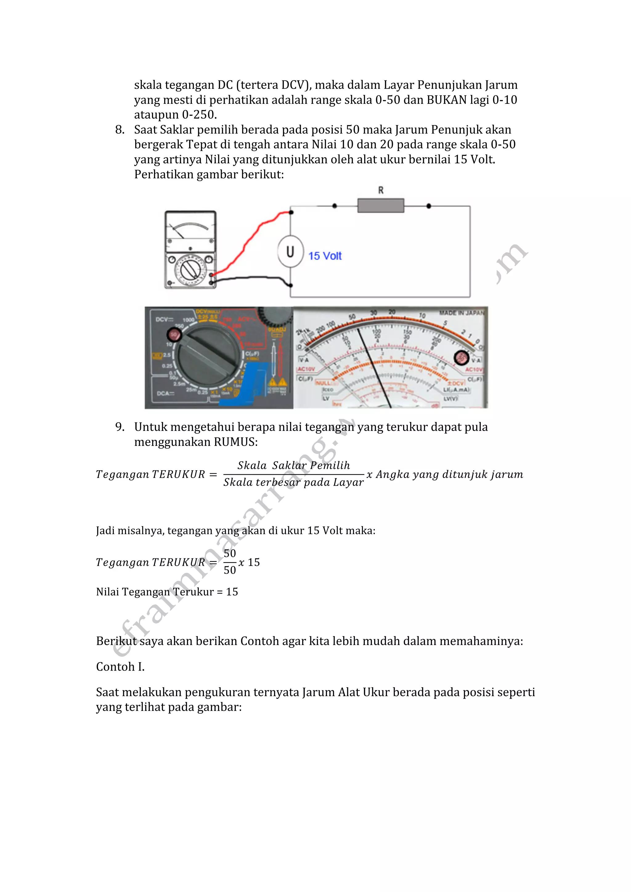 skala tegangan DC (tertera DCV), maka dalam Layar Penunjukan Jarum 
yang mesti di perhatikan adalah range skala 0‐50 dan BUKAN lagi 0‐10 
ataupun 0‐250. 
8. Saat Saklar pemilih berada pada posisi 50 maka Jarum Penunjuk akan 
bergerak Tepat di tengah antara Nilai 10 dan 20 pada range skala 0‐50 
yang artinya Nilai yang ditunjukkan oleh alat ukur bernilai 15 Volt. 
Perhatikan gambar berikut: 
9. Untuk mengetahui berapa nilai tegangan yang terukur dapat pula 
menggunakan RUMUS: 
푇푒푔푎푛푔푎푛 푇퐸푅푈퐾푈푅 = 
푆푘푎푙푎 푆푎푘푙푎푟 푃푒푚푖푙푖ℎ 
푆푘푎푙푎 푡푒푟푏푒푠푎푟 푝푎푑푎 퐿푎푦푎푟 
푥 퐴푛푔푘푎 푦푎푛푔 푑푖푡푢푛푗푢푘 푗푎푟푢푚 
Jadi misalnya, tegangan yang akan di ukur 15 Volt maka: 
푇푒푔푎푛푔푎푛 푇퐸푅푈퐾푈푅 = 
50 
50 
푥 15 
Nilai Tegangan Terukur = 15 
Berikut saya akan berikan Contoh agar kita lebih mudah dalam memahaminya: 
Contoh I. 
Saat melakukan pengukuran ternyata Jarum Alat Ukur berada pada posisi seperti 
yang terlihat pada gambar: 
 