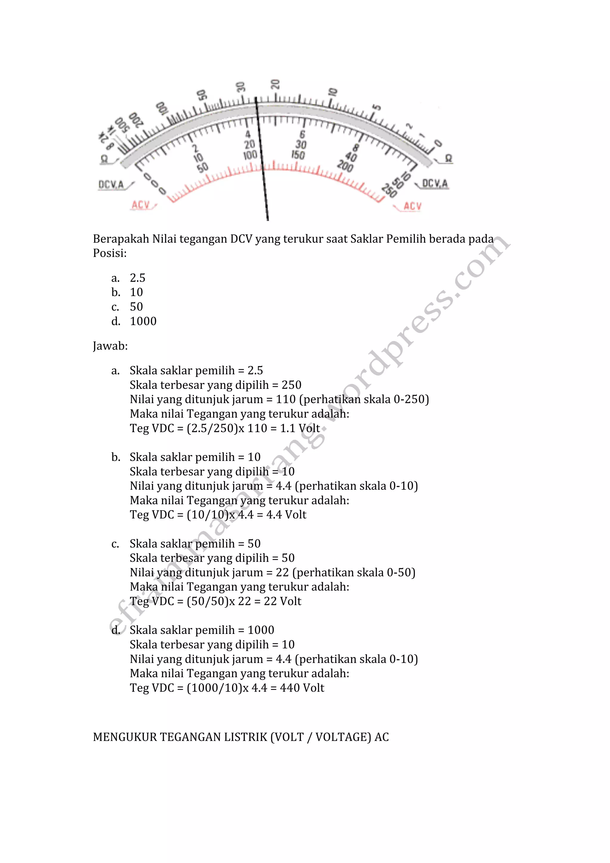 Berapakah Nilai tegangan DCV yang terukur saat Saklar Pemilih berada pada 
Posisi: 
a. 2.5 
b. 10 
c. 50 
d. 1000 
Jawab: 
a. Skala saklar pemilih = 2.5 
Skala terbesar yang dipilih = 250 
Nilai yang ditunjuk jarum = 110 (perhatikan skala 0‐250) 
Maka nilai Tegangan yang terukur adalah: 
Teg VDC = (2.5/250)x 110 = 1.1 Volt 
b. Skala saklar pemilih = 10 
Skala terbesar yang dipilih = 10 
Nilai yang ditunjuk jarum = 4.4 (perhatikan skala 0‐10) 
Maka nilai Tegangan yang terukur adalah: 
Teg VDC = (10/10)x 4.4 = 4.4 Volt 
c. Skala saklar pemilih = 50 
Skala terbesar yang dipilih = 50 
Nilai yang ditunjuk jarum = 22 (perhatikan skala 0‐50) 
Maka nilai Tegangan yang terukur adalah: 
Teg VDC = (50/50)x 22 = 22 Volt 
d. Skala saklar pemilih = 1000 
Skala terbesar yang dipilih = 10 
Nilai yang ditunjuk jarum = 4.4 (perhatikan skala 0‐10) 
Maka nilai Tegangan yang terukur adalah: 
Teg VDC = (1000/10)x 4.4 = 440 Volt 
MENGUKUR TEGANGAN LISTRIK (VOLT / VOLTAGE) AC 
 
