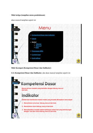 ݺߣ ketiga (tampilan menu pembahasan)
akan muncul tampilan seperti ini
Menu
 Kompetensi Dasar dan Indikator
 Tokoh
 Materi
 Tabung
 Kerucut
 Bola
 Penerapan BRSL
 Contoh Soal
 Soal Latihan
ݺߣ Keempat (Kompetensi Dasar dan Indikator)
Klik Kompetensi Dasar dan Indikator, dan akan muncul tampilan seperti ini
Memecah kan masalah yang berkaitan dengan tabung, kerucut
dan bola
Setelah dan berinteraksi melalui media yang tersedia diharapkan siswa dapat:
1. Menentukan rumus luas tabung ,kerucut dan bola
2. Menentukan volum tabung, kerucut dan bola
3. Menyelesaikan masalah dalam kehidupan sehari-hari yang berhubungan
dengan luas dan volum tabung, kerucut dan bola
Menu
 
