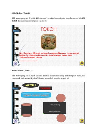 ݺߣ Kelima (Tokoh)
Klik menu yang ada di pojok kiri atas dan kita akan kembali pada tampilan menu, lalu klik
Tokoh dan akan muncul tampilan seperti ini
TOKOH
Archimedes dikenal sebagai matematikawan yang sangat
hebat. Ia menemukan rumus luas bangun datar dan
volume bangun ruang.
Sumber: Ensiklopedia Matematika, 1998
Menu
ݺߣ Keenam (Materi 1)
Klik menu yang ada d pojok kiri atas dan kita akan kembali lagi pada tampilan menu, lalu
kita masuk pada materi 1 yaitu Tabung. Muncullah tampilan seperti ini
Selimut Tabung
=
Kelilinglingkaran
TABUNGMenu
 
