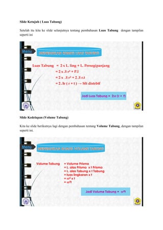 ݺߣ Ketujuh ( Luas Tabung)
Setelah itu kita ke slide selanjutnya tentang pembahasan Luas Tabung dengan tampilan
seperti ini
Luas Tabung = 2 x L. ling + L. Persegipanjang
= 2 x Л r² + P.l
= 2 x Л r² + 2 Л r.t
= 2 Лr ( r + t ) → Sft distrbtf
Menu
ݺߣ Kedelapan (Volume Tabung)
Kita ke slide berikutnya lagi dengan pembahasan tentang Volume Tabung, dengan tampilan
seperti ini.
Volume Tabung = Volume Prisma
= L. alas Prisma x t Prisma
= L. alas Tabung x t Tabung
= luas lingkaran x t
= r2 x t
= r2t
Menu
 