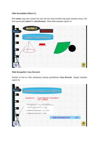 ݺߣ Kesembilan (Materi 2)
Klik menu yang ada d pojok kiri atas dan kita akan kembali lagi pada tampilan menu, lalu
kita masuk pada materi 2 yaitu Kerucut . Muncullah tampilan seperti ini
Di buka
KERUCUTMenu
ݺߣ Kesepuluh ( Luas Kerucut)
Setelah itu kita ke slide selanjutnya tentang pembahasan Luas Kerucut dengan tampilan
seperti ini
Luas kerucut = Luas Lingkaran + Luas selimut
= Лr² + L.selimut
Лr² +
Menu
 