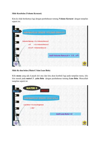 ݺߣ Kesebelas (Volume Kerucut)
Kita ke slide berikutnya lagi dengan pembahasan tentang Volume Kerucut dengan tampilan
seperti ini.
Volume Tabung = 3 x Volume Kerucut
r2t = 3 x Volume Kerucut
1/3 r2t = Volume Kerucut
Menu
ݺߣ Ke dua belas (Materi 3 dan Luas Bola)
Klik menu yang ada d pojok kiri atas dan kita akan kembali lagi pada tampilan menu, lalu
kita masuk pada materi 3 yaitu Bola dengan pembahasan tentang Luas Bola. Muncullah
tampilan seperti ini
Luas Bola = 4 x luas lingkaran
= 4Лr²
Лr²
BOLAMenu
 