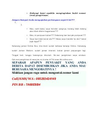  Hubungi kami apabila menginginkan bukti nomor
(resi) pengiriman.
Jangan Sampai Anda mengajukan pertanyaan seperti ini???
1.
1.
 Mas, nanti kalau saya transfer uangnya, barang tidak datang
atau tidak dikirim bagaimana???
 Mas, ini penipuan bukan??? Sekarang kan banyak penipuan???
 Saya kan tidak kenal situ??? Masa saya transfer ke situ? kenal
juga ngga???
Sekarang jaman Online Bos, kita disini sudah terbiasa belanja Online. Sekarang
sudah Jaman Modern, sudah jaman internet, bukan jaman perjuangan lagi.
Tinggal beli, tunggu barangnya dirumah. No.resi pengiriman saya smskan.
Cek resi pengiriman di www.jne.co.id atau di Tiki www.tiki-online.com
SEPARAH APAPUN PENYAKIT YANG ANDA
DERITA DAPAT DISEMBUHKAN JIKA ANDA MAU
BERUSAHA MENGOBATINYA !
Silahkan jangan ragu untuk mengontak nomer kami
Call/SMS/WA : 085293424149
PIN BB : 7A68E8B4
 