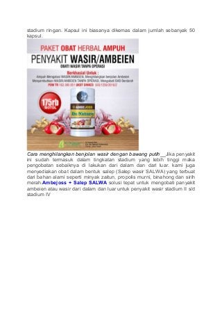 stadium ringan. Kapsul ini biasanya dikemas dalam jumlah sebanyak 50
kapsul.
Cara menghilangkan benjolan wasir dengan bawang putih__Jika penyakit
ini sudah termasuk dalam tingkatan stadium yang lebih tinggi maka
pengobatan sebaiknya di lakukan dari dalam dan dari luar. kami juga
menyediakan obat dalam bentuk salep (Salep wasir SALWA) yang terbuat
dari bahan alami seperti minyak zaitun, propolis murni, binahong dan sirih
merah.Ambejoss + Salep SALWA solusi tepat untuk mengobati panyakit
ambeien atau wasir dari dalam dan luar untuk penyakit wasir stadium II s/d
stadium IV
 