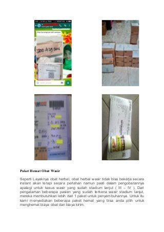 Paket Hemat Obat Wasir
Seperti Layaknya obat herbal, obat herbal wasir tidak bisa bekerja secara
instant akan tetapi secara perlahan namun pasti dalam pengobatannya
apalagi untuk kasus wasir yang sudah stadium lanjut ( III – IV ). Dari
pengalaman beberapa pasien yang sudah terkena wasir stadium lanjut,
mereka membutuhkan lebih dari 1 paket untuk penyembuhannya. Untuk itu
kami menyediakan beberapa paket hemat yang bisa anda pilih untuk
menghemat biaya obat dan biaya kirim.
 