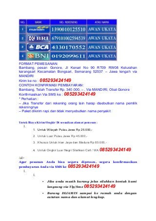FORMAT PEMESANAN:
Bambang, pesan Gonore, Jl Kenari No 90 RT09 RW08 Kelurahan
karangsari Kecamatan Bongsari, Semarang 52537 – Jawa tengah via
MANDIRI
Kirim ke no : 085293424149
CONTOH KONFIRMASI PEMBAYARAN:
Bambang, Telah Transfer Rp. 340.000, – , Via MANDIRI, Obat Gonore
Konfirmasikan Via SMS ke : 085293424149
* Perhatian :
– Jika Transfer dari rekening orang lain harap disebutkan nama pemilik
rekeningnya
– Paket dikirim rapi dan tidak menyebutkan nama penyakit
Untuk Biaya Kirim/Ongkir Di sesuaikan alamat pemesan :
1.
1. Untuk Wilayah Pulau Jawa Rp 25.000,-
2. Untuk Luar Pulau Jawa Rp 45.000,-
3. Khusus Untuk Irian Jaya dan Madura Rp 85.000,-
4. Untuk Ongkir Luar Negri Silahkan Call / WA 085293424149
/ol>
Agar pesanan Anda bisa segera diproses, segera konfirmasikan
pembayaran Anda via SMS ke 085293424149
1.
1.
 Jika anda masih kurang jelas silahkan kontak kami
langsung via Tlp/Sms 085293424149
 Barang DIJAMIN sampai ke rumah anda dengan
catatan nama dan alamat lengkap.
 