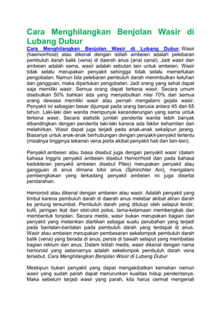 Cara Menghilangkan Benjolan Wasir di
Lubang Dubur
Cara Menghilangkan Benjolan Wasir di Lubang Dubur, Wasir
(haemorrhoid) atau dikenal dengan istilah ambeien adalah pelebaran
pembuluh darah balik (vena) di daerah anus (anal canal). Jadi wasir dan
ambeien adalah sama, wasir adalah sebutan lain untuk ambeien. Wasir
tidak selalu merupakan penyakit sehingga tidak selalu memerlukan
pengobatan. Namun bila pelebaran pembuluh darah menimbulkan keluhan
dan gangguan, maka diperlukan pengobatan. Jadi orang yang sehat dapat
saja memiliki wasir. Semua orang dapat terkena wasir. Secara umum
disebutkan 50% bahkan ada yang menyebutkan nilai 70% dari semua
orang dewasa memiliki wasir atau pernah mengalami gejala wasir.
Penyakit ini sebagian besar dijumpai pada orang berusia antara 45 dan 65
tahun. Laki-laki dan wanita mempunyai kecenderungan yang sama untuk
terkena wasir, Secara statistik jumlah penderita wanita lebih banyak
dibandingkan dengan penderita laki-laki karena ada faktor kehamilan dan
melahirkan. Wasir dapat juga terjadi pada anak-anak sekalipun jarang.
Biasanya untuk anak-anak berhubungan dengan penyakit-penyakit tertentu
(misalnya tingginya tekanan vena porta akibat penyakit hati dan lain-lain).
Penyakit ambeien atau biasa disebut juga dengan penyakit wasir (dalam
bahasa Inggris penyakit ambeien disebut Hemorrhoid dan pada bahasa
kedokteran penyakit ambeien disebut Piles) merupakan penyakit atau
gangguan di anus dimana bibir anus (Sphinchter Ani), mengalami
pembengkakan yang terkadang penyakit ambeien ini juga disertai
pendarahan.
Hemoroid atau dikenal dengan ambeien atau wasir. Adalah penyakit yang
timbul karena pembuluh darah di daerah anus melebar akibat aliran darah
ke jantung tersumbat. Pembuluh darah yang ditutupi oleh selaput lendir,
kulit, jaringan ikat dan otot-otot polos, lama-kelamaan membengkak dan
membentuk tonjolan. Secara medis, wasir bukan merupakan bagian dari
penyakit yang melainkan diartikan sebagai suatu perubahan yang terjadi
pada bantalan-bantalan pada pembuluh darah yang terdapat di anus.
Wasir atau ambeien merupakan pembesaran sekelompok pembuluh darah
balik (vena) yang berada di anus, persis di bawah selaput yang membatasi
bagian rektum dan anus. Dalam istilah medis, wasir dikenal dengan nama
hemoroid yang sebenarnya adalah sekelompok pembuluh darah vena
tersebut. Cara Menghilangkan Benjolan Wasir di Lubang Dubur
Meskipun bukan penyakit yang dapat mengakibatkan kematian namun
wasir yang sudah parah dapat menurunkan kualitas hidup penderitanya.
Maka sebelum terjadi wasir yang parah, kita harus cermat mengenali
 