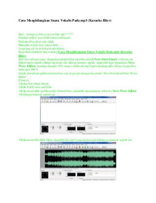 Cara Menghilangkan Suara Vokalis Pada mp3 (Karaoke filter)

Haii,.,.kenapa ya blog saya selalu sepi??????
Padahal artikel saya udah lumayan banyak.
Daftarin blog di google udah.
Mungkin wajah saya yang salah,.,.,.,
Langsung aja ke pokok permasalahan….
Saya akan memberi tips tentang Cara Menghilangkan Suara Vokalis Pada mp3 (Karaoke
filter)
Kali ini software yang digunakan untuk filter tersebut adalah Nero Start Smart, software ini
bukan hanya untuk editing lagu tapi ada editing lainnya, untuk mengedit lagu digunakan Nero
Wave Editior, hasilnya hampir 85% suara vokalis hilang.Tapi terkadang jika filenya bagus bisa
mencapai 100%.
Untuk download aplikasi kalian bisa cari di google dengan keyword "Free Download Nero Wave
Editor".
Caranya:
1.Buka Nero Start Smart.
2.Klik Tab Create and Edit.
3.Klik menu Edit and Recorder Sound Files, disinilah akan muncul software Nero Wave Editor.
4.Sehingga muncul seperti ini:

5.Klik menu File,Klik Open dan pilih file mp3 yang kalian mau,Sehingga muncul seperti ini:

 