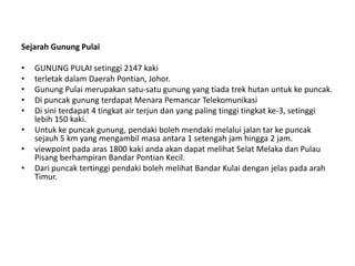 Sejarah Gunung Pulai
•
•
•
•
•
•

•
•

GUNUNG PULAI setinggi 2147 kaki
terletak dalam Daerah Pontian, Johor.
Gunung Pulai merupakan satu-satu gunung yang tiada trek hutan untuk ke puncak.
Di puncak gunung terdapat Menara Pemancar Telekomunikasi
Di sini terdapat 4 tingkat air terjun dan yang paling tinggi tingkat ke-3, setinggi
lebih 150 kaki.
Untuk ke puncak gunung, pendaki boleh mendaki melalui jalan tar ke puncak
sejauh 5 km yang mengambil masa antara 1 setengah jam hingga 2 jam.
viewpoint pada aras 1800 kaki anda akan dapat melihat Selat Melaka dan Pulau
Pisang berhampiran Bandar Pontian Kecil.
Dari puncak tertinggi pendaki boleh melihat Bandar Kulai dengan jelas pada arah
Timur.

 