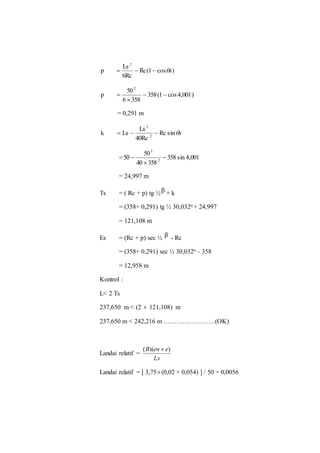Rc(1 cos ) 
Ls 
6Rc 
p 
2 
   s 
358(1 cos 4,001) 
50 
6 358 
p 
2 
  
 
 
= 0,291 m 
Rc sins 
Ls 
3 
k Ls 2 
   
40Rc 
50 
= 358 sin 4,001 
40 358 
50 
2 
3 
 
 
 
= 24,997 m 
Ts = ( Rc + p) tg ½β + k 
= (358+ 0,291) tg ½ 30,032o + 24,997 
= 121,108 m 
Es = (Rc + p) sec ½ β - Rc 
= (358+ 0,291) sec ½ 30,032o – 358 
= 12,958 m 
Kontrol : 
L< 2 Ts 
237,650 m < (2  121,108) m 
237,650 m < 242,216 m ……………………(OK) 
Landai relatif = 
(B)(en  e) 
Ls 
Landai relatif = [ 3,75 (0,02 + 0,054) ] / 50 = 0,0056 
 