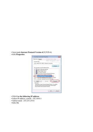 • Sorot pada Internet Protocol Version 4(TCP/IPv4)
• Klik Properties

• Pilih Use the following IP address
• Isikan IP address, contoh : 192.168.0.1
• Subnet mask : 255.255.255.0
• Klik OK

 
