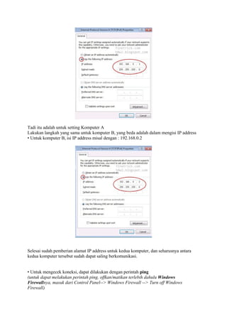 Tadi itu adalah untuk setting Komputer A
Lakukan langkah yang sama untuk komputer B, yang beda adalah dalam mengisi IP address
• Untuk komputer B, isi IP address misal dengan : 192.168.0.2

Selesai sudah pemberian alamat IP address untuk kedua komputer, dan seharusnya antara
kedua komputer tersebut sudah dapat saling berkomunikasi.
• Untuk mengecek koneksi, dapat dilakukan dengan perintah ping
(untuk dapat melakukan perintah ping, offkan/matikan terlebih dahulu Windows
Firewallnya, masuk dari Control Panel--> Windows Firewall --> Turn off Windows
Firewall)

 