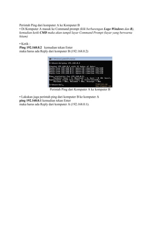 Perintah Ping dari komputer A ke Komputer B
• Di Komputer A masuk ke Command prompt (klik berbarengan Logo Windows dan R),
kemudian ketik CMD maka akan tampil layar Command Prompt (layar yang berwarna
hitam)
• Ketik :
Ping 192.168.0.2 kemudian tekan Enter
maka harus ada Reply dari komputer B (192.168.0.2)

Perintah Ping dari Komputer A ke komputer B
• Lakukan juga perintah ping dari komputer B ke komputer A
ping 192.168.0.1 kemudian tekan Enter
maka harus ada Reply dari komputer A (192.168.0.1).

 