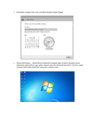 

Kemudian setingan time zone sesuaikan dengan tempat tinggal.



Selesai deh brader… install driver2 hardware komputer agar windows berjalan secara
maksimal, seperti driver vga, audio, chipset, network, bluetooth dan lain2. CD driver sudah
termasuk dalam paket pembelian Laptop atau computer anda.,.

 