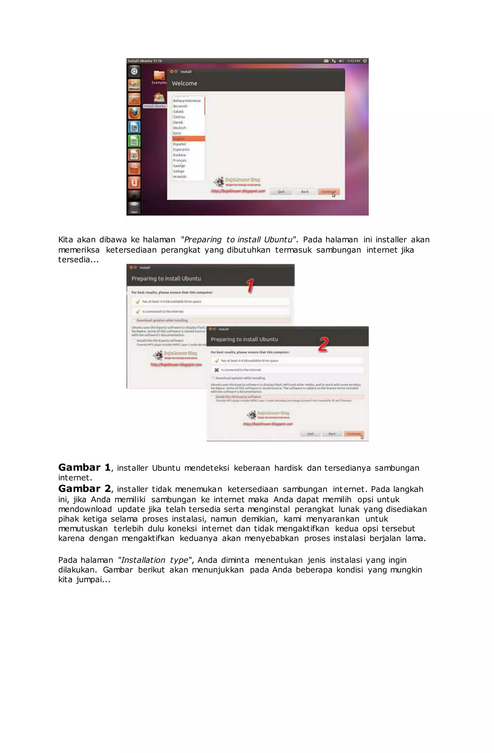 Kita akan dibawa ke halaman "Preparing to install Ubuntu". Pada halaman ini installer akan
memeriksa ketersediaan perangkat yang dibutuhkan termasuk sambungan internet jika
tersedia...
Gambar 1, installer Ubuntu mendeteksi keberaan hardisk dan tersedianya sambungan
internet.
Gambar 2, installer tidak menemukan ketersediaan sambungan internet. Pada langkah
ini, jika Anda memiliki sambungan ke internet maka Anda dapat memilih opsi untuk
mendownload update jika telah tersedia serta menginstal perangkat lunak yang disediakan
pihak ketiga selama proses instalasi, namun demikian, kami menyarankan untuk
memutuskan terlebih dulu koneksi internet dan tidak mengaktifkan kedua opsi tersebut
karena dengan mengaktifkan keduanya akan menyebabkan proses instalasi berjalan lama.
Pada halaman "Installation type", Anda diminta menentukan jenis instalasi yang ingin
dilakukan. Gambar berikut akan menunjukkan pada Anda beberapa kondisi yang mungkin
kita jumpai...
 