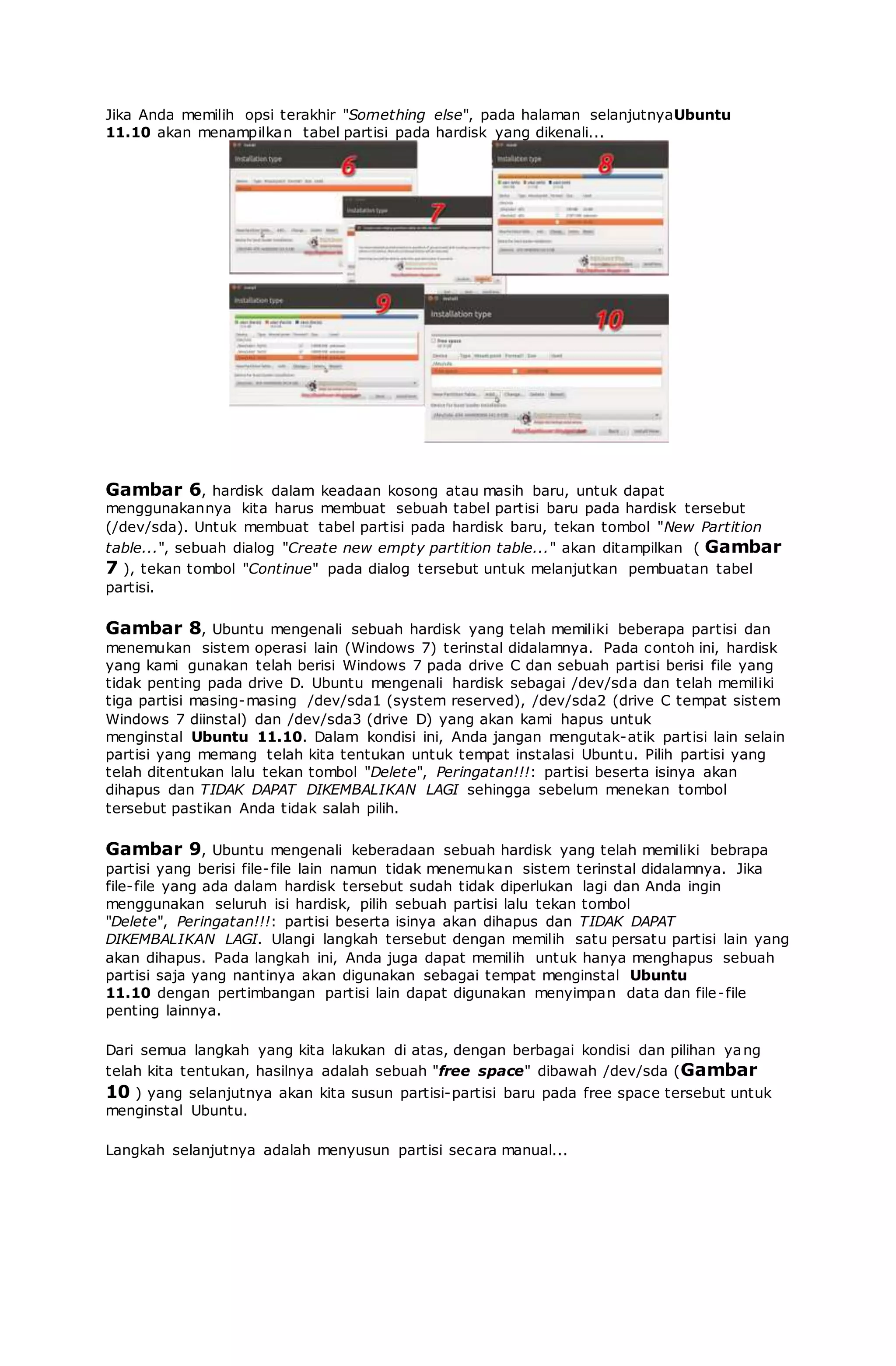 Jika Anda memilih opsi terakhir "Something else", pada halaman selanjutnyaUbuntu
11.10 akan menampilkan tabel partisi pada hardisk yang dikenali...
Gambar 6, hardisk dalam keadaan kosong atau masih baru, untuk dapat
menggunakannya kita harus membuat sebuah tabel partisi baru pada hardisk tersebut
(/dev/sda). Untuk membuat tabel partisi pada hardisk baru, tekan tombol "New Partition
table...", sebuah dialog "Create new empty partition table..." akan ditampilkan ( Gambar
7 ), tekan tombol "Continue" pada dialog tersebut untuk melanjutkan pembuatan tabel
partisi.
Gambar 8, Ubuntu mengenali sebuah hardisk yang telah memiliki beberapa partisi dan
menemukan sistem operasi lain (Windows 7) terinstal didalamnya. Pada contoh ini, hardisk
yang kami gunakan telah berisi Windows 7 pada drive C dan sebuah partisi berisi file yang
tidak penting pada drive D. Ubuntu mengenali hardisk sebagai /dev/sda dan telah memiliki
tiga partisi masing-masing /dev/sda1 (system reserved), /dev/sda2 (drive C tempat sistem
Windows 7 diinstal) dan /dev/sda3 (drive D) yang akan kami hapus untuk
menginstal Ubuntu 11.10. Dalam kondisi ini, Anda jangan mengutak-atik partisi lain selain
partisi yang memang telah kita tentukan untuk tempat instalasi Ubuntu. Pilih partisi yang
telah ditentukan lalu tekan tombol "Delete", Peringatan!!!: partisi beserta isinya akan
dihapus dan TIDAK DAPAT DIKEMBALIKAN LAGI sehingga sebelum menekan tombol
tersebut pastikan Anda tidak salah pilih.
Gambar 9, Ubuntu mengenali keberadaan sebuah hardisk yang telah memiliki bebrapa
partisi yang berisi file-file lain namun tidak menemukan sistem terinstal didalamnya. Jika
file-file yang ada dalam hardisk tersebut sudah tidak diperlukan lagi dan Anda ingin
menggunakan seluruh isi hardisk, pilih sebuah partisi lalu tekan tombol
"Delete", Peringatan!!!: partisi beserta isinya akan dihapus dan TIDAK DAPAT
DIKEMBALIKAN LAGI. Ulangi langkah tersebut dengan memilih satu persatu partisi lain yang
akan dihapus. Pada langkah ini, Anda juga dapat memilih untuk hanya menghapus sebuah
partisi saja yang nantinya akan digunakan sebagai tempat menginstal Ubuntu
11.10 dengan pertimbangan partisi lain dapat digunakan menyimpan data dan file-file
penting lainnya.
Dari semua langkah yang kita lakukan di atas, dengan berbagai kondisi dan pilihan yang
telah kita tentukan, hasilnya adalah sebuah "free space" dibawah /dev/sda (Gambar
10 ) yang selanjutnya akan kita susun partisi-partisi baru pada free space tersebut untuk
menginstal Ubuntu.
Langkah selanjutnya adalah menyusun partisi secara manual...
 
