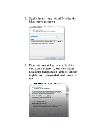 7. Setelah itu atur nama Virtual Machine dan
lokasi penyimpanannya.
8. Disini kita menentukan jumlah Harddisk
yang akan kitagunakan, bisa disesuaikan.
Saya disini menggunakan harddisk sebesar
60gb karena recommended untuk windows
nya.
 