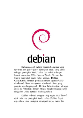 Debian adalah sistem operasi komputer yang
tersusun dari paket-paket perangkat lunak yang dirilis
sebagai perangkat lunak bebas dan terbuka dengan
lisensi mayoritas GNU General Public License dan
lisensi perangkat lunak bebas lainnya. Debian
GNU/Linux memuat perkakas sistem operasi GNU
dan kernel Linux merupakan distribusi Linux yang
populer dan berpengaruh. Debian didistribusikan dengan
akses ke repositori dengan ribuan paket perangkat lunak
yang siap untuk instalasi dan digunakan.
Debian terkenal dengan sikap tegas pada filosofi
dari Unix dan perangkat lunak bebas. Debian dapat
digunakan pada beragam perangkat keras, mulai dari
 