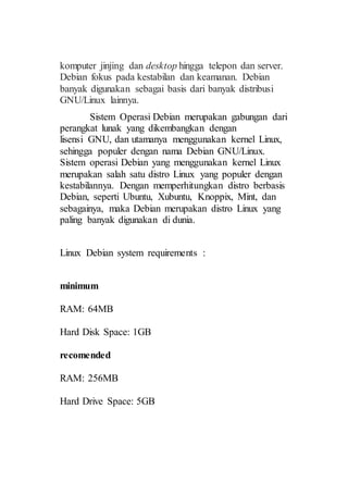 komputer jinjing dan desktop hingga telepon dan server.
Debian fokus pada kestabilan dan keamanan. Debian
banyak digunakan sebagai basis dari banyak distribusi
GNU/Linux lainnya.
Sistem Operasi Debian merupakan gabungan dari
perangkat lunak yang dikembangkan dengan
lisensi GNU, dan utamanya menggunakan kernel Linux,
sehingga populer dengan nama Debian GNU/Linux.
Sistem operasi Debian yang menggunakan kernel Linux
merupakan salah satu distro Linux yang populer dengan
kestabilannya. Dengan memperhitungkan distro berbasis
Debian, seperti Ubuntu, Xubuntu, Knoppix, Mint, dan
sebagainya, maka Debian merupakan distro Linux yang
paling banyak digunakan di dunia.
Linux Debian system requirements :
minimum
RAM: 64MB
Hard Disk Space: 1GB
recomended
RAM: 256MB
Hard Drive Space: 5GB
 