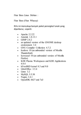 Fitur Baru Linux Debian :
Fitur Baru (Fitur Wheezy)
Rilis ini mencakup banyak paket perangkat lunak yang
diperbarui, seperti:
 Apache 2.2.22
 Asterisk 1.8.13.1
 GIMP 2.8.2
 an updated version of the GNOME desktop
environment 3.4
 GNU Compiler Collection 4.7.2
 Icedove 10 (an unbranded version of Mozilla
Thunderbird)
 Iceweasel 10 (an unbranded version of Mozilla
Firefox)
 KDE Plasma Workspaces and KDE Applications
4.8.4
 kFreeBSD kernel 8.3 and 9.0
 LibreOffice 3.5.4
 Linux 3.2
 MySQL 5.5.30
 Nagios 3.4.1
 OpenJDK 6b27 and 7u3
 