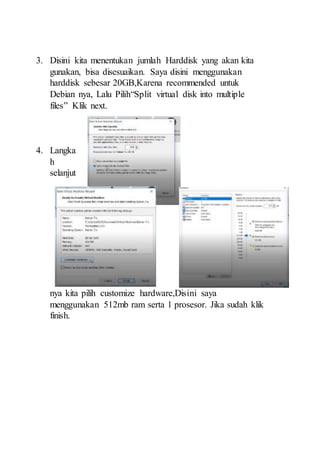 3. Disini kita menentukan jumlah Harddisk yang akan kita
gunakan, bisa disesuaikan. Saya disini menggunakan
harddisk sebesar 20GB,Karena recommended untuk
Debian nya, Lalu Pilih“Split virtual disk into multiple
files” Klik next.
4. Langka
h
selanjut
nya kita pilih customize hardware,Disini saya
menggunakan 512mb ram serta 1 prosesor. Jika sudah klik
finish.
 