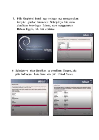 5. Pilih Graphical Install agar setingan nya menggunakan
tampilan gambar bukan text. Selanjutnya kita akan
diarahkan ke setingan Bahasa, saya menggunakan
Bahasa Inggris, lalu klik continue.
6. Selanjutnya akan diarahkan ke pemilihan Negara, kita
pilih Indonesia. Lalu disini kita pilih United States
 