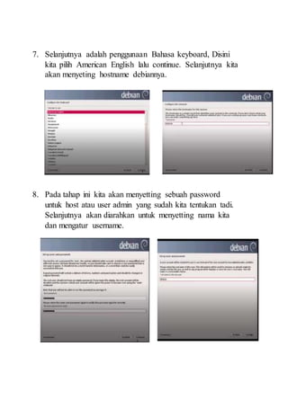 7. Selanjutnya adalah penggunaan Bahasa keyboard, Disini
kita pilih American English lalu continue. Selanjutnya kita
akan menyeting hostname debiannya.
8. Pada tahap ini kita akan menyetting sebuah password
untuk host atau user admin yang sudah kita tentukan tadi.
Selanjutnya akan diarahkan untuk menyetting nama kita
dan mengatur username.
 