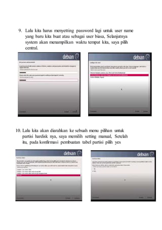 9. Lalu kita harus menyetting password lagi untuk user name
yang baru kita buat atau sebagai user biasa, Selanjutnya
system akan menampilkan waktu tempat kita, saya pilih
central.
10. Lalu kita akan diarahkan ke sebuah menu pilihan untuk
partisi hardisk nya, saya memilih setting manual, Setelah
itu, pada konfirmasi pembuatan tabel partisi pilih yes
 